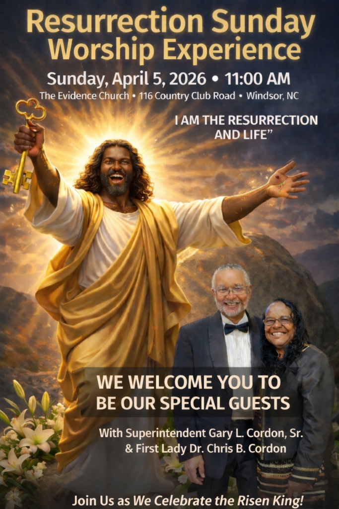 Resurrection Sunday Worship Experience Sunday, April 5, 2026 • 11:00 AM The Evidence Church • 116 Country Club Road • Windsor, NC Jesus says, “I AM THE RESURRECTION AND LIFE" WE WELCOME YOU TO BE OUR SPECIAL GUESTS With Superintendent Gary L. Cordon, Sr. & First Lady Dr. Chris B. Cordon Join Us as We Celebrate the Risen King!